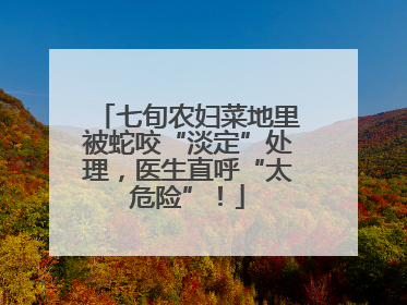 七旬农妇菜地里被蛇咬“淡定”处理，医生直呼“太危险”！