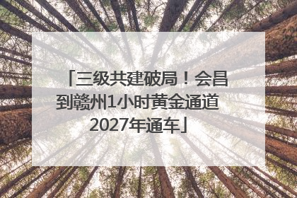 三级共建破局！会昌到赣州1小时黄金通道2027年通车