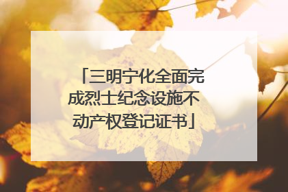 三明宁化全面完成烈士纪念设施不动产权登记证书