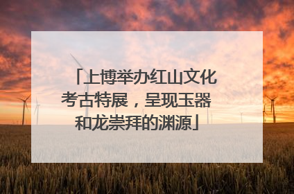 上博举办红山文化考古特展，呈现玉器和龙崇拜的渊源