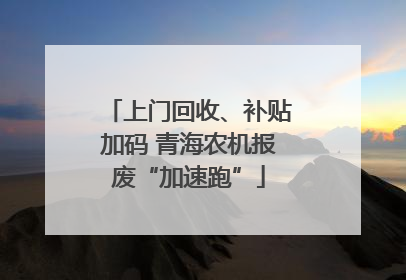 上门回收、补贴加码 青海农机报废“加速跑”