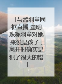 与孟羽童同框直播 董明珠称羽童对她来说是孩子，离开时确实是犯了很大的错