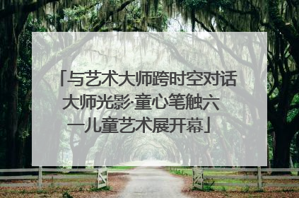 与艺术大师跨时空对话 大师光影·童心笔触六一儿童艺术展开幕