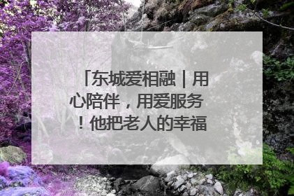 东城爱相融｜用心陪伴，用爱服务！他把老人的幸福感当“大事儿”