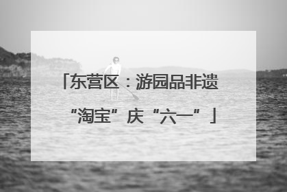 东营区：游园品非遗 “淘宝”庆“六一”