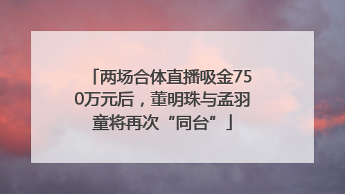 两场合体直播吸金750万元后，董明珠与孟羽童将再次“同台”