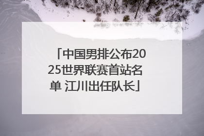 中国男排公布2025世界联赛首站名单 江川出任队长