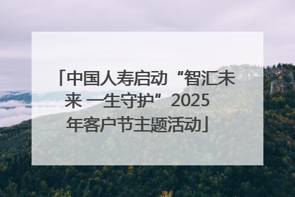 中国人寿启动“智汇未来 一生守护”2025年客户节主题活动
