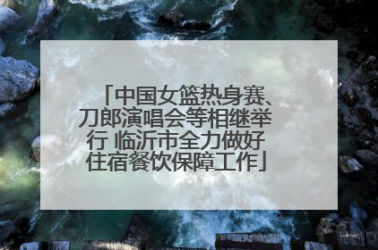 中国女篮热身赛、刀郎演唱会等相继举行 临沂市全力做好住宿餐饮保障工作