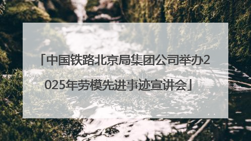 中国铁路北京局集团公司举办2025年劳模先进事迹宣讲会