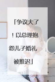 争议大了！以总理抱怨儿子婚礼被推迟