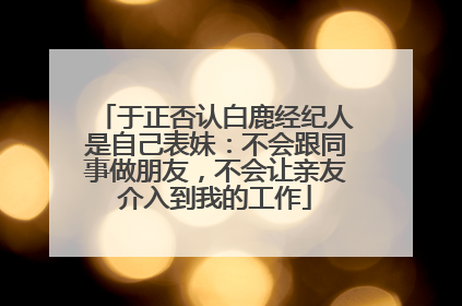 于正否认白鹿经纪人是自己表妹：不会跟同事做朋友，不会让亲友介入到我的工作
