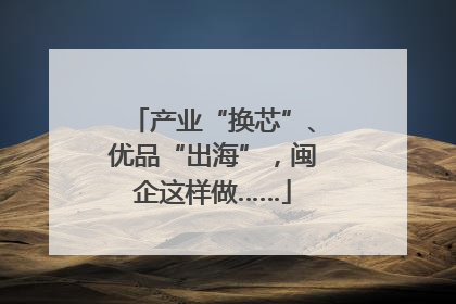 产业“换芯”、优品“出海”，闽企这样做……