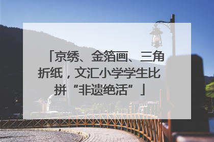 京绣、金箔画、三角折纸，文汇小学学生比拼“非遗绝活”