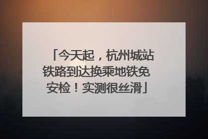 今天起，杭州城站铁路到达换乘地铁免安检！实测很丝滑