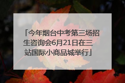 今年烟台中考第三场招生咨询会6月21日在三站国际小商品城举行