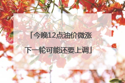 今晚12点油价微涨 下一轮可能还要上调