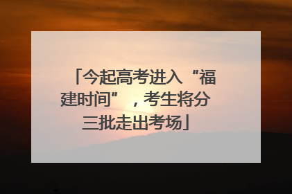 今起高考进入“福建时间”，考生将分三批走出考场