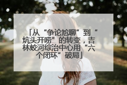 从“争论尬聊”到“炕头开唠”的转变，吉林蛟河综治中心用“六个闭环”破局