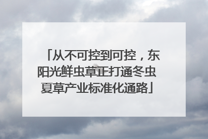 从不可控到可控，东阳光鲜虫草正打通冬虫夏草产业标准化通路