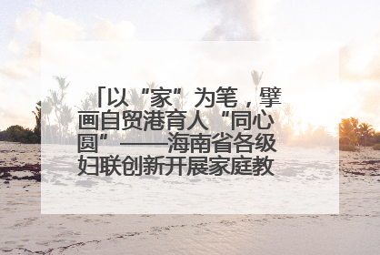 以“家”为笔，擘画自贸港育人“同心圆”——海南省各级妇联创新开展家庭教育宣传周活动