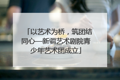 以艺术为桥，筑团结同心—新疆艺术剧院青少年艺术团成立