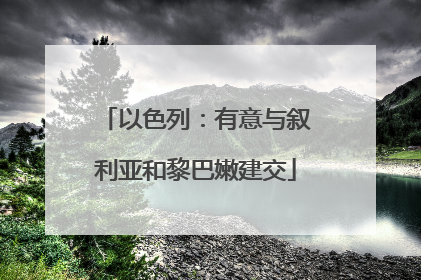 以色列：有意与叙利亚和黎巴嫩建交
