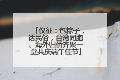 仪征：包粽子，话民俗，台湾同胞、海外归侨齐聚一堂共庆端午佳节