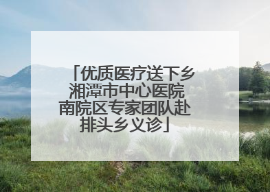 优质医疗送下乡 湘潭市中心医院南院区专家团队赴排头乡义诊