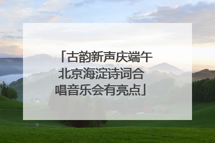 古韵新声庆端午 北京海淀诗词合唱音乐会有亮点