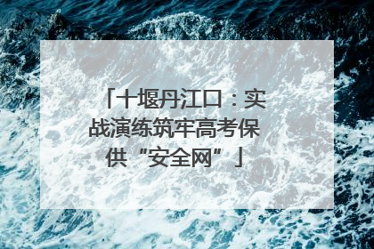 十堰丹江口：实战演练筑牢高考保供“安全网”
