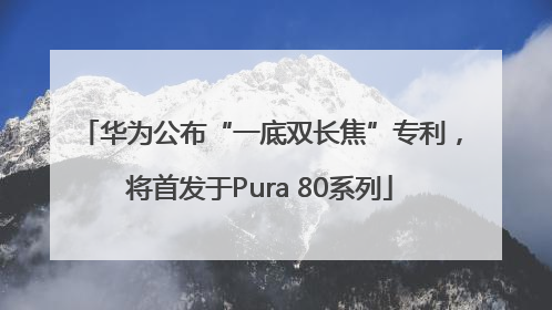 华为公布“一底双长焦”专利，将首发于Pura 80系列