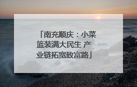 南充顺庆：小菜篮装满大民生 产业链拓宽致富路