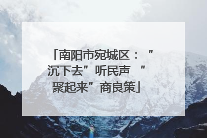 南阳市宛城区：“沉下去”听民声 “聚起来”商良策