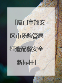 厦门市翔安区市场监管局打造配餐安全新标杆