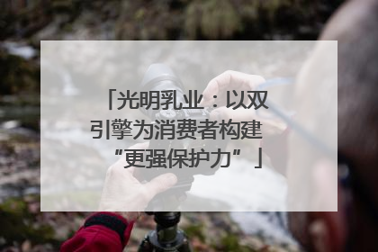 光明乳业：以双引擎为消费者构建“更强保护力”