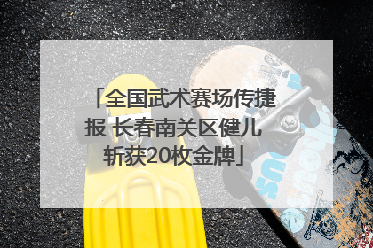 全国武术赛场传捷报 长春南关区健儿斩获20枚金牌