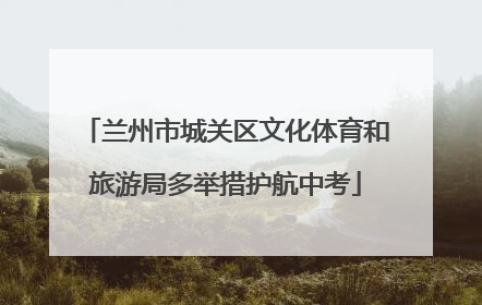 兰州市城关区文化体育和旅游局多举措护航中考