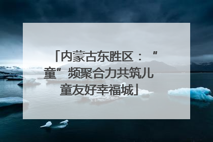 内蒙古东胜区：“童”频聚合力共筑儿童友好幸福城