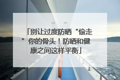 别让过度防晒“偷走”你的骨头！防晒和健康之间这样平衡