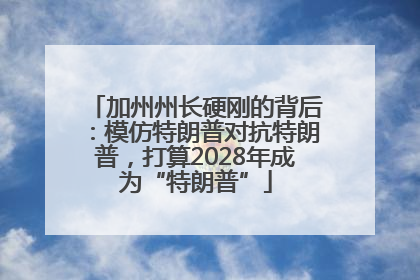 加州州长硬刚的背后：模仿特朗普对抗特朗普，打算2028年成为“特朗普”