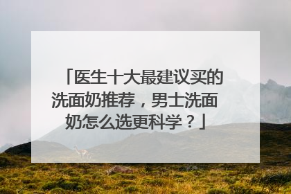 医生十大最建议买的洗面奶推荐，男士洗面奶怎么选更科学？