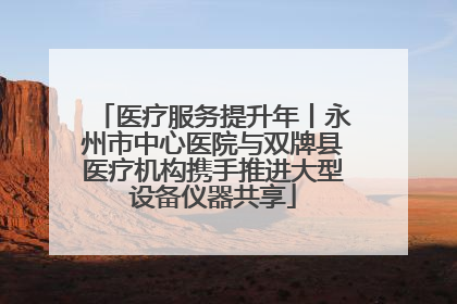 医疗服务提升年丨永州市中心医院与双牌县医疗机构携手推进大型设备仪器共享