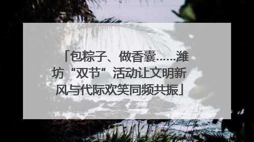 包粽子、做香囊……潍坊“双节”活动让文明新风与代际欢笑同频共振
