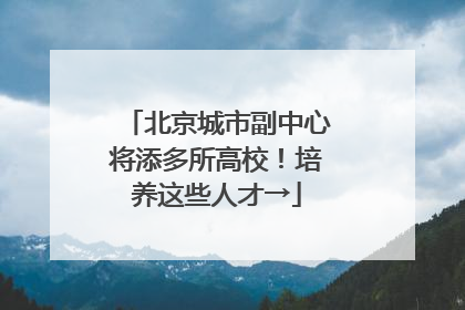 北京城市副中心将添多所高校！培养这些人才→