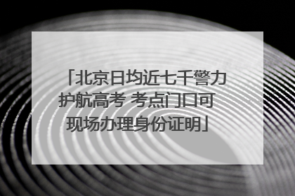 北京日均近七千警力护航高考 考点门口可现场办理身份证明