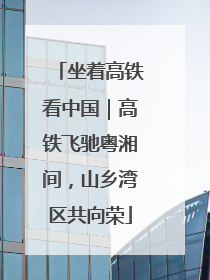 坐着高铁看中国｜高铁飞驰粤湘间，山乡湾区共向荣