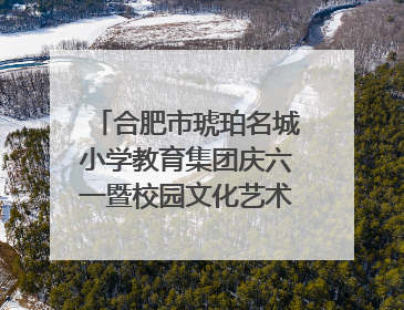 合肥市琥珀名城小学教育集团庆六一暨校园文化艺术节闭幕式文艺汇演圆满举行