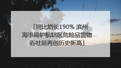 同比增长190% 滨州海事局护航辖区危险品货物吞吐量再创历史新高