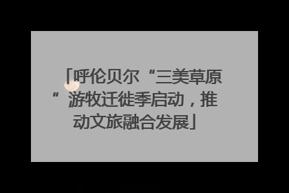 呼伦贝尔“三美草原”游牧迁徙季启动，推动文旅融合发展
